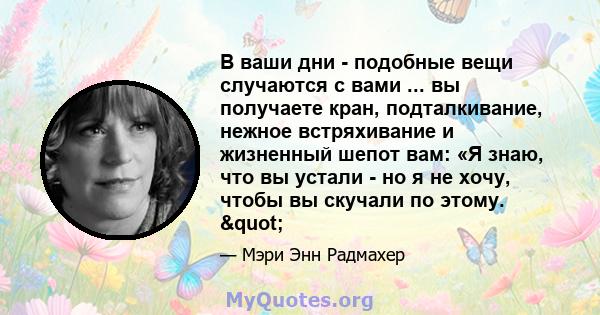 В ваши дни - подобные вещи случаются с вами ... вы получаете кран, подталкивание, нежное встряхивание и жизненный шепот вам: «Я знаю, что вы устали - но я не хочу, чтобы вы скучали по этому. "