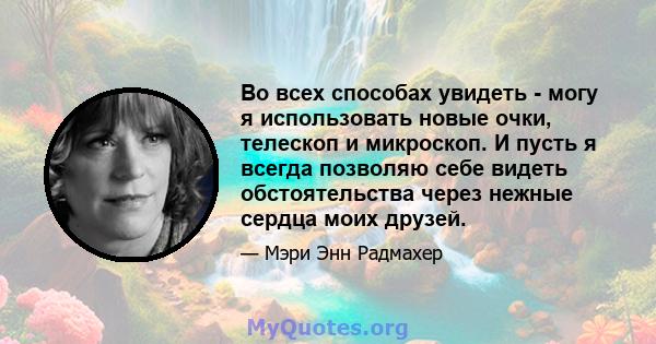 Во всех способах увидеть - могу я использовать новые очки, телескоп и микроскоп. И пусть я всегда позволяю себе видеть обстоятельства через нежные сердца моих друзей.