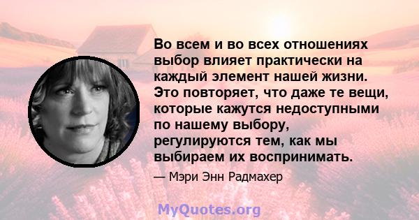 Во всем и во всех отношениях выбор влияет практически на каждый элемент нашей жизни. Это повторяет, что даже те вещи, которые кажутся недоступными по нашему выбору, регулируются тем, как мы выбираем их воспринимать.