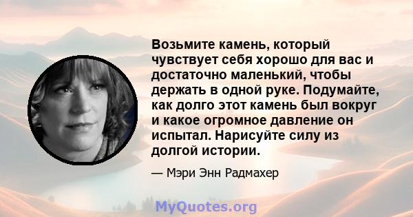 Возьмите камень, который чувствует себя хорошо для вас и достаточно маленький, чтобы держать в одной руке. Подумайте, как долго этот камень был вокруг и какое огромное давление он испытал. Нарисуйте силу из долгой