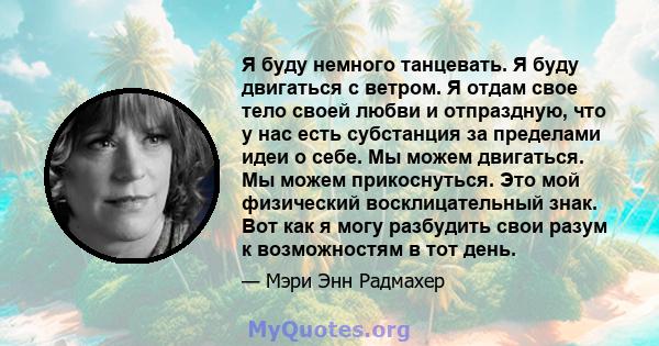 Я буду немного танцевать. Я буду двигаться с ветром. Я отдам свое тело своей любви и отпраздную, что у нас есть субстанция за пределами идеи о себе. Мы можем двигаться. Мы можем прикоснуться. Это мой физический