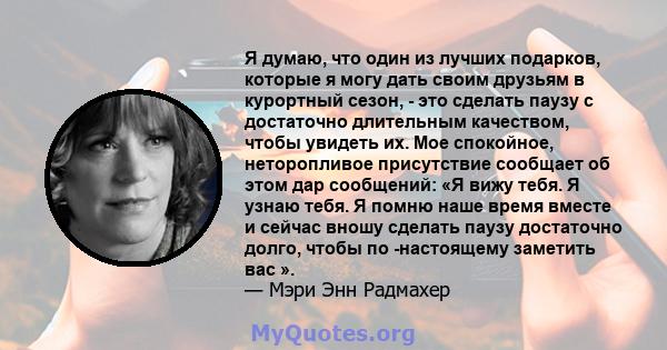 Я думаю, что один из лучших подарков, которые я могу дать своим друзьям в курортный сезон, - это сделать паузу с достаточно длительным качеством, чтобы увидеть их. Мое спокойное, неторопливое присутствие сообщает об