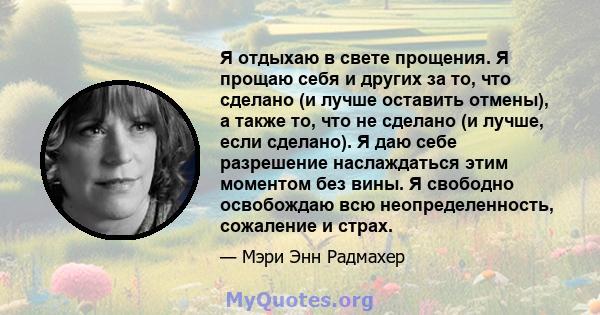 Я отдыхаю в свете прощения. Я прощаю себя и других за то, что сделано (и лучше оставить отмены), а также то, что не сделано (и лучше, если сделано). Я даю себе разрешение наслаждаться этим моментом без вины. Я свободно