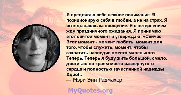 Я предлагаю себе нежное понимание. Я позиционирую себя в любви, а не на страх. Я оглядываюсь за прощение. Я с нетерпением жду праздничного ожидания. Я принимаю этот святой момент и утверждаю: «Сейчас. Этот момент -