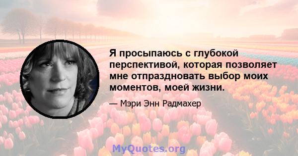 Я просыпаюсь с глубокой перспективой, которая позволяет мне отпраздновать выбор моих моментов, моей жизни.