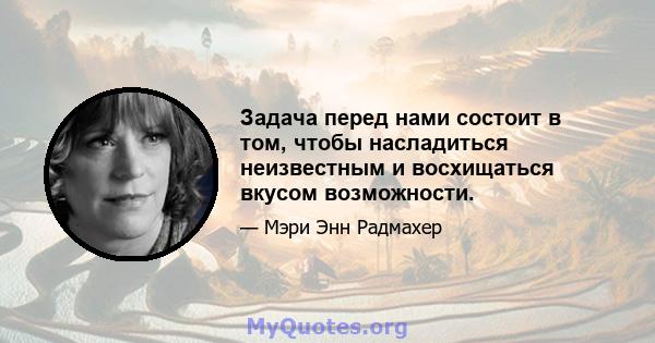 Задача перед нами состоит в том, чтобы насладиться неизвестным и восхищаться вкусом возможности.