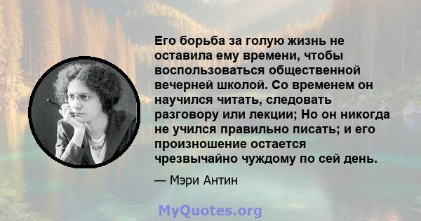 Его борьба за голую жизнь не оставила ему времени, чтобы воспользоваться общественной вечерней школой. Со временем он научился читать, следовать разговору или лекции; Но он никогда не учился правильно писать; и его