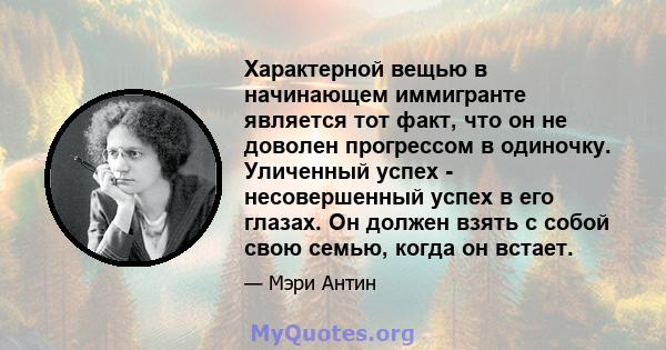 Характерной вещью в начинающем иммигранте является тот факт, что он не доволен прогрессом в одиночку. Уличенный успех - несовершенный успех в его глазах. Он должен взять с собой свою семью, когда он встает.