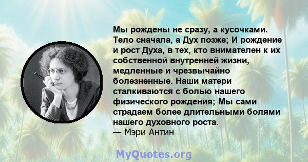 Мы рождены не сразу, а кусочками. Тело сначала, а Дух позже; И рождение и рост Духа, в тех, кто внимателен к их собственной внутренней жизни, медленные и чрезвычайно болезненные. Наши матери сталкиваются с болью нашего