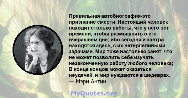 Правильная автобиография-это признание смерти. Настоящий человек находит столько работы, что у него нет времени, чтобы размышлять о его вчерашнем дне; ибо сегодня и завтра находятся здесь, с их нетерпеливыми задачами.