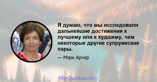 Я думаю, что мы исследовали дальнейшие достижения к лучшему или к худшему, чем некоторые другие супружеские пары.