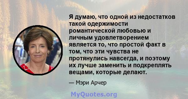 Я думаю, что одной из недостатков такой одержимости романтической любовью и личным удовлетворением является то, что простой факт в том, что эти чувства не протянулись навсегда, и поэтому их лучше заменить и подкреплять