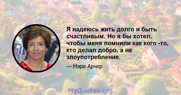 Я надеюсь жить долго и быть счастливым. Но я бы хотел, чтобы меня помнили как кого -то, кто делал добро, а не злоупотребление.