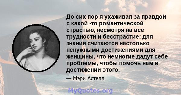 До сих пор я ухаживал за правдой с какой -то романтической страстью, несмотря на все трудности и бесстрастие: для знания считаются настолько ненужными достижениями для женщины, что немногие дадут себе проблемы, чтобы