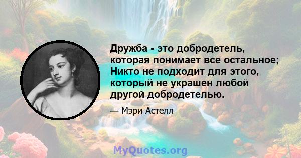 Дружба - это добродетель, которая понимает все остальное; Никто не подходит для этого, который не украшен любой другой добродетелью.