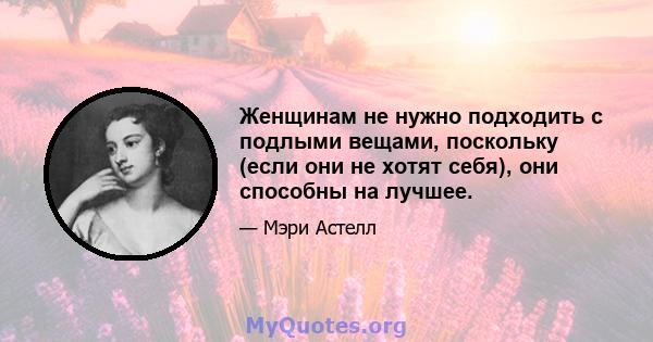 Женщинам не нужно подходить с подлыми вещами, поскольку (если они не хотят себя), они способны на лучшее.