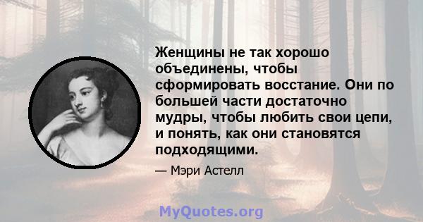 Женщины не так хорошо объединены, чтобы сформировать восстание. Они по большей части достаточно мудры, чтобы любить свои цепи, и понять, как они становятся подходящими.