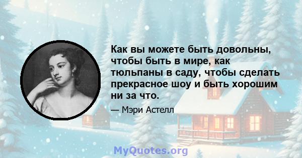 Как вы можете быть довольны, чтобы быть в мире, как тюльпаны в саду, чтобы сделать прекрасное шоу и быть хорошим ни за что.