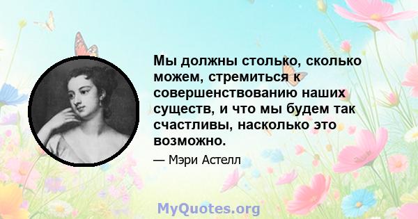 Мы должны столько, сколько можем, стремиться к совершенствованию наших существ, и что мы будем так счастливы, насколько это возможно.