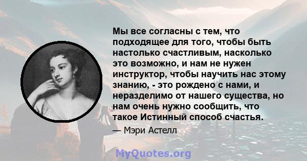 Мы все согласны с тем, что подходящее для того, чтобы быть настолько счастливым, насколько это возможно, и нам не нужен инструктор, чтобы научить нас этому знанию, - это рождено с нами, и неразделимо от нашего существа, 