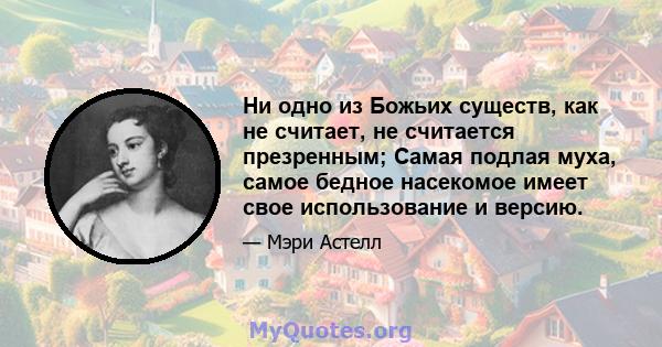 Ни одно из Божьих существ, как не считает, не считается презренным; Самая подлая муха, самое бедное насекомое имеет свое использование и версию.