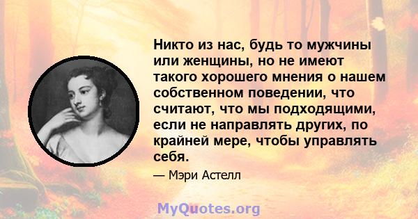 Никто из нас, будь то мужчины или женщины, но не имеют такого хорошего мнения о нашем собственном поведении, что считают, что мы подходящими, если не направлять других, по крайней мере, чтобы управлять себя.