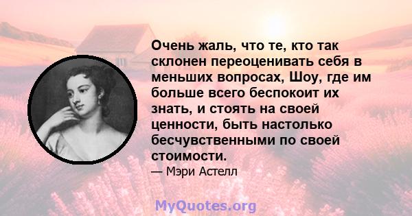 Очень жаль, что те, кто так склонен переоценивать себя в меньших вопросах, Шоу, где им больше всего беспокоит их знать, и стоять на своей ценности, быть настолько бесчувственными по своей стоимости.