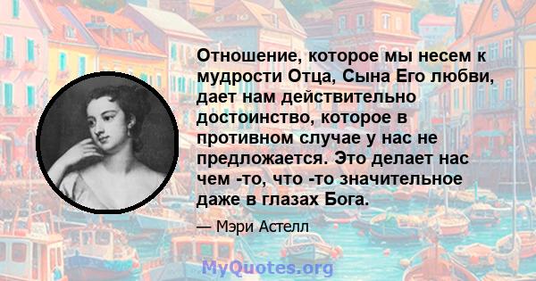 Отношение, которое мы несем к мудрости Отца, Сына Его любви, дает нам действительно достоинство, которое в противном случае у нас не предложается. Это делает нас чем -то, что -то значительное даже в глазах Бога.