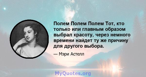 Полем Полем Полем Тот, кто только или главным образом выбрал красоту, через немного времени найдет ту же причину для другого выбора.