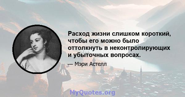 Расход жизни слишком короткий, чтобы его можно было оттолкнуть в неконтролирующих и убыточных вопросах.