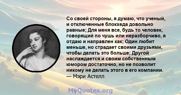 Со своей стороны, я думаю, что ученый, и отключенные блокхеда довольно равные; Для меня все, будь то человек, говорящий по чушь или неразборчиво, я отдаю и направлен как; Один любит меньше, но страдает своими друзьями,