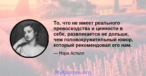 То, что не имеет реального превосходства и ценности в себе, развлекается не дольше, чем головокружительный юмор, который рекомендовал его нам.