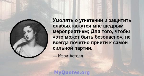 Умолять о угнетении и защитить слабых кажутся мне щедрым мероприятием; Для того, чтобы «это может быть безопасно», не всегда почетно прийти к самой сильной партии.