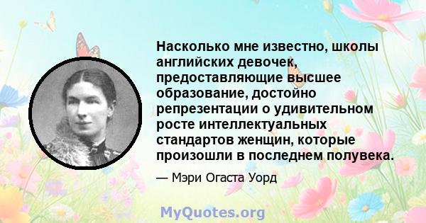 Насколько мне известно, школы английских девочек, предоставляющие высшее образование, достойно репрезентации о удивительном росте интеллектуальных стандартов женщин, которые произошли в последнем полувека.