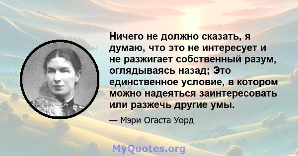 Ничего не должно сказать, я думаю, что это не интересует и не разжигает собственный разум, оглядываясь назад; Это единственное условие, в котором можно надеяться заинтересовать или разжечь другие умы.