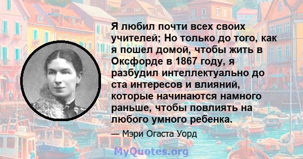 Я любил почти всех своих учителей; Но только до того, как я пошел домой, чтобы жить в Оксфорде в 1867 году, я разбудил интеллектуально до ста интересов и влияний, которые начинаются намного раньше, чтобы повлиять на