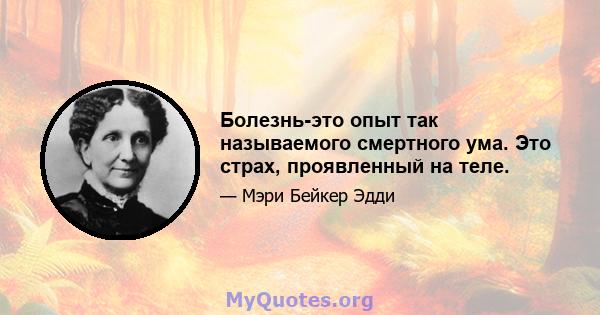 Болезнь-это опыт так называемого смертного ума. Это страх, проявленный на теле.