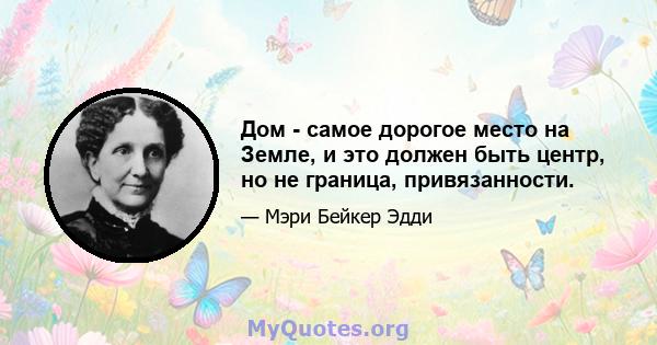 Дом - самое дорогое место на Земле, и это должен быть центр, но не граница, привязанности.