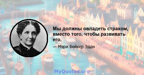 Мы должны овладеть страхом, вместо того, чтобы развивать его.