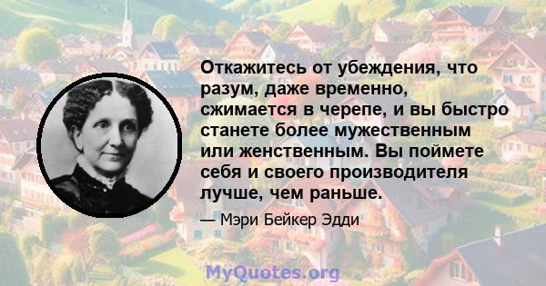 Откажитесь от убеждения, что разум, даже временно, сжимается в черепе, и вы быстро станете более мужественным или женственным. Вы поймете себя и своего производителя лучше, чем раньше.