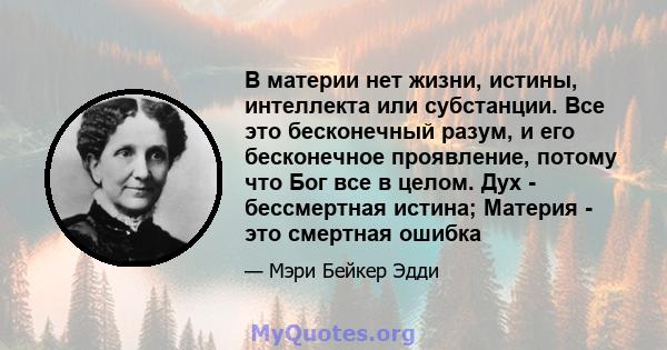 В материи нет жизни, истины, интеллекта или субстанции. Все это бесконечный разум, и его бесконечное проявление, потому что Бог все в целом. Дух - бессмертная истина; Материя - это смертная ошибка