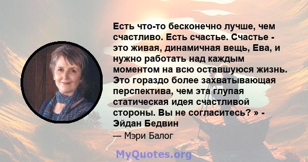 Есть что-то бесконечно лучше, чем счастливо. Есть счастье. Счастье - это живая, динамичная вещь, Ева, и нужно работать над каждым моментом на всю оставшуюся жизнь. Это гораздо более захватывающая перспектива, чем эта