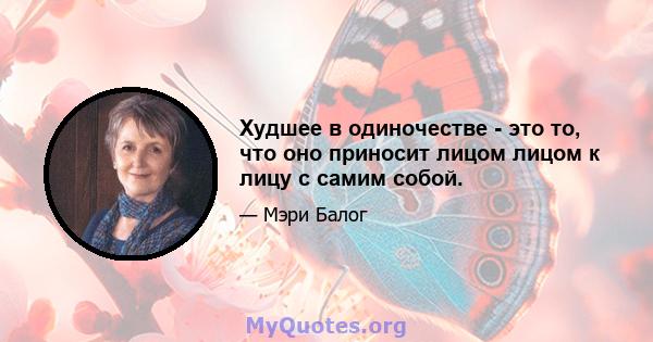 Худшее в одиночестве - это то, что оно приносит лицом лицом к лицу с самим собой.