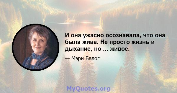 И она ужасно осознавала, что она была жива. Не просто жизнь и дыхание, но ... живое.