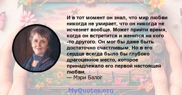 И в тот момент он знал, что мир любви никогда не умирает, что он никогда не исчезнет вообще. Может прийти время, когда он встретится и женится на кого -то другого. Он мог бы даже быть достаточно счастливым. Но в его