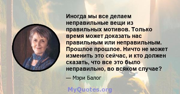 Иногда мы все делаем неправильные вещи из правильных мотивов. Только время может доказать нас правильным или неправильным. Прошлое прошлое. Ничто не может изменить это сейчас, и кто должен сказать, что все это было