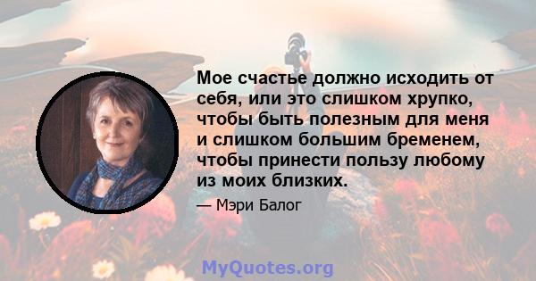 Мое счастье должно исходить от себя, или это слишком хрупко, чтобы быть полезным для меня и слишком большим бременем, чтобы принести пользу любому из моих близких.