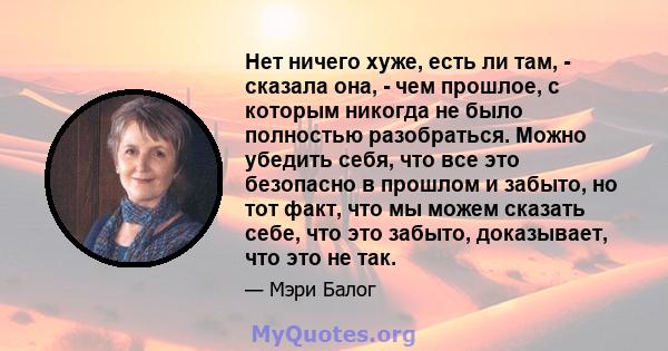 Нет ничего хуже, есть ли там, - сказала она, - чем прошлое, с которым никогда не было полностью разобраться. Можно убедить себя, что все это безопасно в прошлом и забыто, но тот факт, что мы можем сказать себе, что это