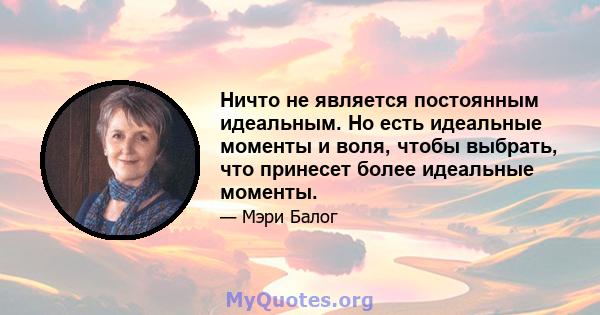 Ничто не является постоянным идеальным. Но есть идеальные моменты и воля, чтобы выбрать, что принесет более идеальные моменты.