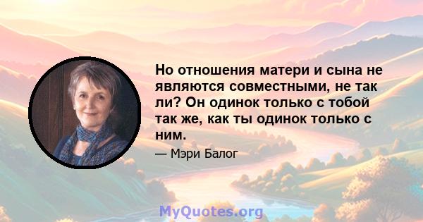 Но отношения матери и сына не являются совместными, не так ли? Он одинок только с тобой так же, как ты одинок только с ним.